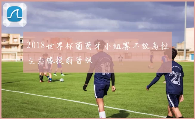 2018世界杯葡萄牙小组赛不敌乌拉圭无缘提前晋级