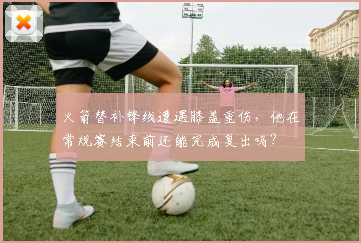 火箭替补锋线遭遇膝盖重伤，他在常规赛结束前还能完成复出吗？