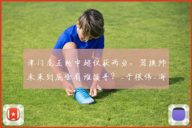 津门虎五轮中超仅获两分，若换帅未来到底会有谁接手？_于根伟_海牛队_主教练