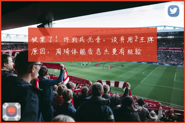 破案了！许利民无奈，谈弃用2王牌原因，周琦体能告急杰曼有经验