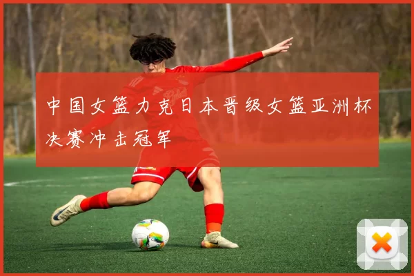 中国女篮力克日本晋级女篮亚洲杯决赛冲击冠军