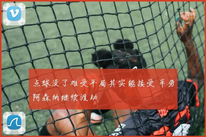 点球没了难受平局其实能接受 辛劳阿森纳继续渡劫