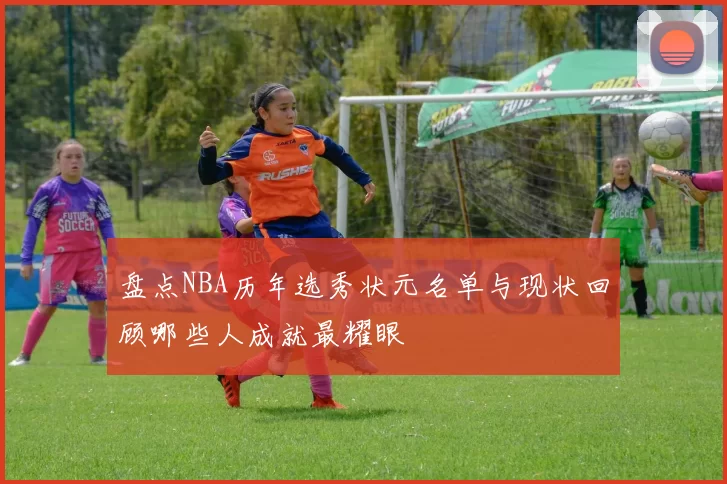 盘点NBA历年选秀状元名单与现状回顾哪些人成就最耀眼