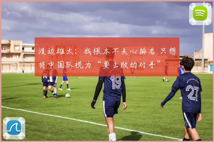 渡边雄太：我根本不关心排名 只想将中国队视为“要击败的对手”