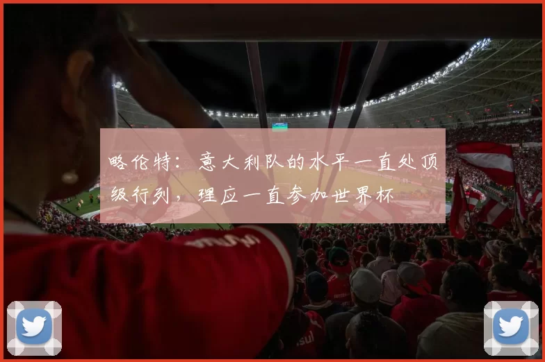 略伦特：意大利队的水平一直处顶级行列，理应一直参加世界杯