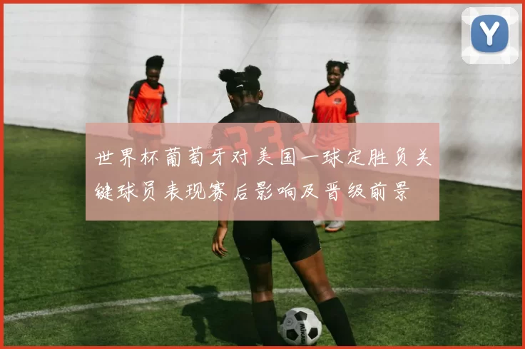 世界杯葡萄牙对美国一球定胜负关键球员表现赛后影响及晋级前景