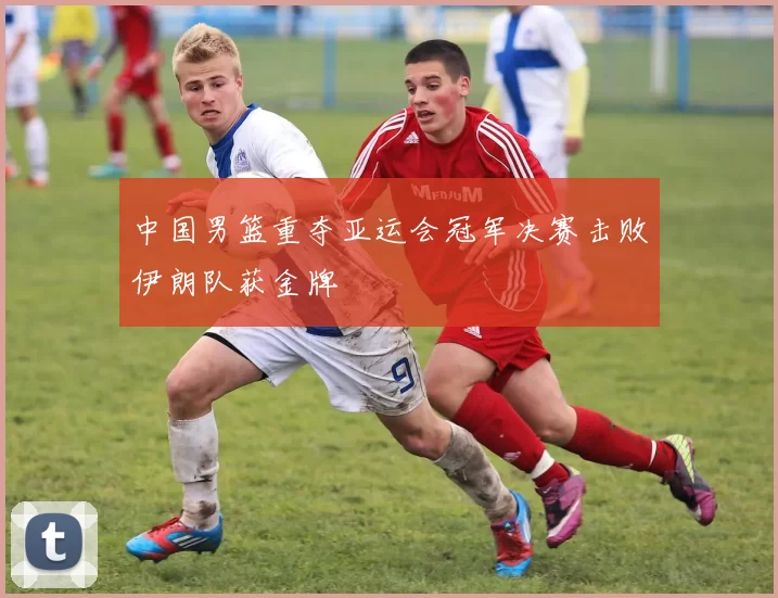 中国男篮重夺亚运会冠军决赛击败伊朗队获金牌