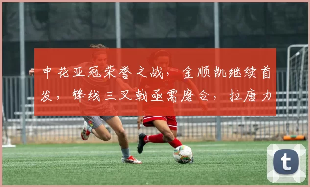 申花亚冠荣誉之战，金顺凯继续首发，锋线三叉戟亟需磨合，拉唐力争首球突破_比赛_问题_1