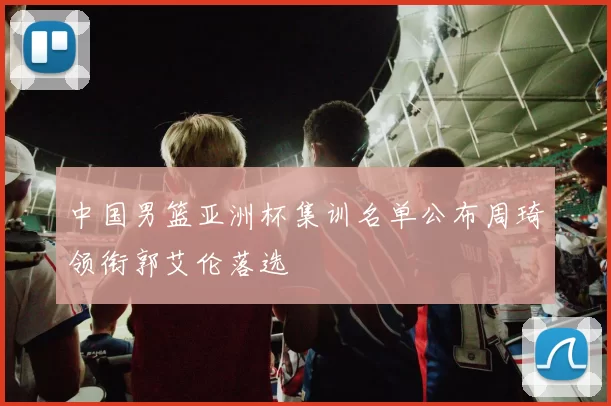 中国男篮亚洲杯集训名单公布周琦领衔郭艾伦落选