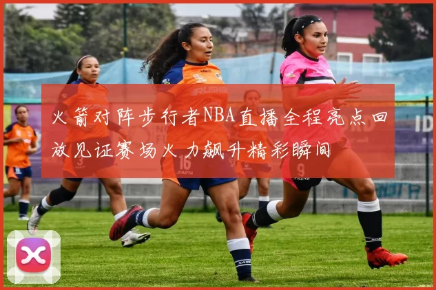 火箭对阵步行者NBA直播全程亮点回放见证赛场火力飙升精彩瞬间