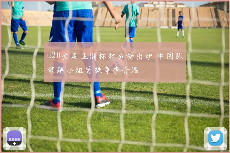 u20女足亚洲杯积分榜出炉 中国队领跑小组晋级争夺升温