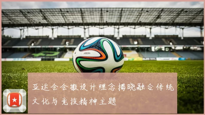 亚运会会徽设计理念揭晓融合传统文化与竞技精神主题