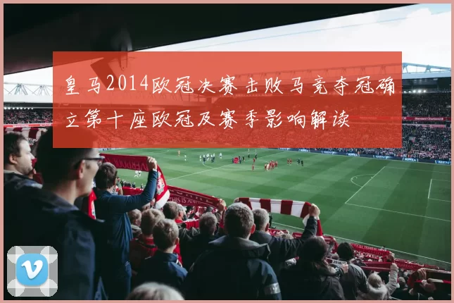 皇马2014欧冠决赛击败马竞夺冠确立第十座欧冠及赛季影响解读